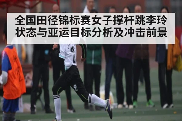 全国田径锦标赛女子撑杆跳李玲状态与亚运目标分析及冲击前景