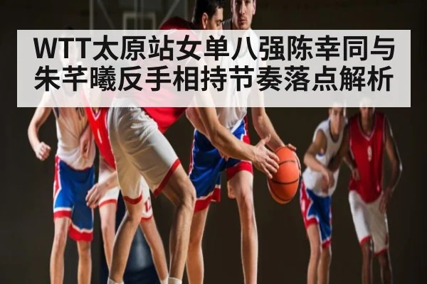WTT太原站女单八强陈幸同与朱芊曦反手相持节奏落点解析
